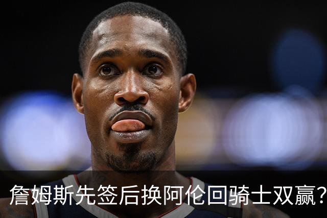 詹姆斯先签后换阿伦回骑士双赢？LBJ给骑士韧性&湖人得优质中锋